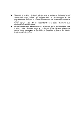 •   Realizará un análisis de costos que conlleva la frecuencia de siniestralidad
    que causan los accidentes y las enfermedades de los trabajadores en las
    organizaciones, rindiendo un informe del mismo en una organización real de la
    región.
•   Manejo apropiado de extintores dependiendo de la clase del material que
    provocó el conato de incendio.
•   Recorridos ordinarios, extraordinarios y especiales que el Plantel realice para
    la detección de los riesgos de trabajo y participar en las medidas preventivas
    que se dicten en apoyo a la Comisión de Seguridad e Higiene del plantel.
    presentando informe final.
 