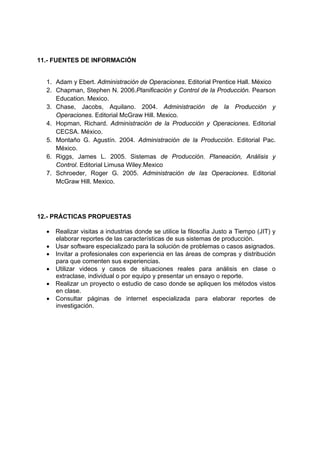 11.- FUENTES DE INFORMACIÓN


  1. Adam y Ebert. Administración de Operaciones. Editorial Prentice Hall. México
  2. Chapman, Stephen N. 2006.Planificación y Control de la Producción. Pearson
     Education. Mexico.
  3. Chase, Jacobs, Aquilano. 2004. Administración de la Producción y
     Operaciones. Editorial McGraw Hill. Mexico.
  4. Hopman, Richard. Administración de la Producción y Operaciones. Editorial
     CECSA. México.
  5. Montaño G. Agustín. 2004. Administración de la Producción. Editorial Pac.
     México.
  6. Riggs, James L. 2005. Sistemas de Producción. Planeación, Análisis y
     Control. Editorial Limusa Wiley.Mexico
  7. Schroeder, Roger G. 2005. Administración de las Operaciones. Editorial
     McGraw Hill. Mexico.




12.- PRÁCTICAS PROPUESTAS

  • Realizar visitas a industrias donde se utilice la filosofía Justo a Tiempo (JIT) y
    elaborar reportes de las características de sus sistemas de producción.
  • Usar software especializado para la solución de problemas o casos asignados.
  • Invitar a profesionales con experiencia en las áreas de compras y distribución
    para que comenten sus experiencias.
  • Utilizar videos y casos de situaciones reales para análisis en clase o
    extraclase, individual o por equipo y presentar un ensayo o reporte.
  • Realizar un proyecto o estudio de caso donde se apliquen los métodos vistos
    en clase.
  • Consultar páginas de internet especializada para elaborar reportes de
    investigación.
 