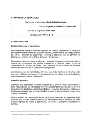 1.- DATOS DE LA ASIGNATURA

                         Nombre de la asignatura: Habilidades Directivas I.

                                               Carrera: Ingeniería en Gestión Empresarial

                           Clave de la asignatura: GEC-0919

                                 (Créditos) SATCA1 2 - 2 - 4


2.- PRESENTACIÓN

Caracterización de la asignatura.

Esta asignatura aporta al perfil del Ingeniero en Gestión Empresarial, la capacidad
para desarrollar habilidades de autoconocimiento, administración del tiempo, manejo
del estrés, solución de problemas, coaching y liderazgo, que le permitan un
desempeño eficiente en su ámbito personal y profesional.

Esta materia deberá cursarse en el tercer semestre, teniendo como prerrequisito la
materia de fundamentos de gestión empresarial y dinámica social, donde se
proporcionan al alumno las bases, para sustentar la importancia de fomentar
habilidades directivas en el desempeño del egresado.

Considerando que las habilidades directivas que todo Ingeniero en Gestión debe
tener, son múltiples, se abordan en dos asignaturas las cuales se recomiendas que
sean cursadas de manera consecutiva.

Intención didáctica.

El temario está organizado en siete unidades; en la primera unidad se inicia con la
parte introductoria a las habilidades directivas, resaltando la importancia del directivo
competente, la clasificación de las habilidades y el proceso de mejora en habilidades
directivas esenciales, que en determinado momento el alumno deberá refinar en su
práctica profesional.

Para el estudio de clasificación de las habilidades directivas es importante tener
presente, que existen diversos autores que han escrito sobre la temática, así como
material impreso de cursos y diplomados, en donde se presentan clasificaciones
distintas.




1
    Sistema de asignación y transferencia de créditos académicos
 