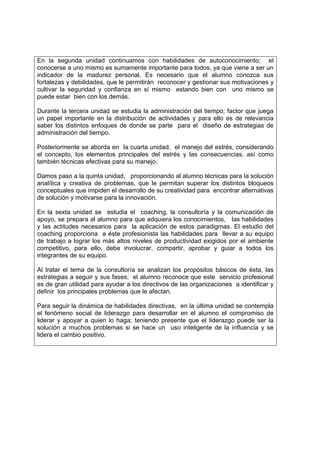 En la segunda unidad continuamos con habilidades de autoconocimiento; el
conocerse a uno mismo es sumamente importante para todos, ya que viene a ser un
indicador de la madurez personal. Es necesario que el alumno conozca sus
fortalezas y debilidades, que le permitirán reconocer y gestionar sus motivaciones y
cultivar la seguridad y confianza en sí mismo estando bien con uno mismo se
puede estar bien con los demás.

Durante la tercera unidad se estudia la administración del tiempo; factor que juega
un papel importante en la distribución de actividades y para ello es de relevancia
saber los distintos enfoques de donde se parte para el diseño de estrategias de
administración del tiempo.

Posteriormente se aborda en la cuarta unidad, el manejo del estrés, considerando
el concepto, los elementos principales del estrés y las consecuencias, así como
también técnicas efectivas para su manejo.

Damos paso a la quinta unidad, proporcionando al alumno técnicas para la solución
analítica y creativa de problemas, que le permitan superar los distintos bloqueos
conceptuales que impiden el desarrollo de su creatividad para encontrar alternativas
de solución y motivarse para la innovación.

En la sexta unidad se estudia el coaching, la consultoría y la comunicación de
apoyo, se prepara al alumno para que adquiera los conocimientos, las habilidades
y las actitudes necesarios para la aplicación de estos paradigmas. El estudio del
coaching proporciona a éste profesionista las habilidades para llevar a su equipo
de trabajo a lograr los más altos niveles de productividad exigidos por el ambiente
competitivo, para ello, debe involucrar, compartir, aprobar y guiar a todos los
integrantes de su equipo.

Al tratar el tema de la consultoría se analizan los propósitos básicos de ésta, las
estrategias a seguir y sus fases; el alumno reconoce que este servicio profesional
es de gran utilidad para ayudar a los directivos de las organizaciones a identificar y
definir los principales problemas que le afectan.

Para seguir la dinámica de habilidades directivas, en la última unidad se contempla
el fenómeno social de liderazgo para desarrollar en el alumno el compromiso de
liderar y apoyar a quien lo haga; teniendo presente que el liderazgo puede ser la
solución a muchos problemas si se hace un uso inteligente de la influencia y se
lidera el cambio positivo.
 