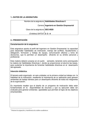 1.- DATOS DE LA ASIGNATURA

                         Nombre de la asignatura: Habilidades Directivas II

                                               Carrera: Ingeniería en Gestión Empresarial

                           Clave de la asignatura: GEC-0920

                                 (Créditos) SATCA1 2- 2 - 4


2.- PRESENTACIÓN

Caracterización de la asignatura.

Esta asignatura aporta al perfil del Ingeniero en Gestión Empresarial, la capacidad
para desarrollar habilidades de motivación, manejo del conflicto, facultamiento y
delegación, formación y trabajo de equipo, comunicación efectiva y toma de
decisiones, que le permitan un desempeño eficiente en su ámbito personal y
profesional.

Esta materia deberá cursarse en el cuarto semestre, teniendo como prerrequisito
la materia de Habilidades Directivas I, donde se proporcionan al alumno las bases,
para sustentar la importancia de fomentar habilidades directivas en el desempeño
del egresado.

Intención didáctica.

El temario está organizado en seis unidades; en la primera unidad se trabaja con la
habilidad de la motivación, resaltando la importancia de su aplicación para generar
ambientes de trabajo idóneos para un desempeño eficiente de todos los integrantes
de la organización.

Es importante resaltar que el diseño de un programa de motivación debe estar
fundamentado en la disponibilidad de recursos y que su ejecución debe ser
evaluada para generar ambientes agradables que permitan el logro de los objetivos
empresariales.




1
    Sistema de asignación y transferencia de créditos académicos
 