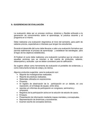 9.- SUGERENCIAS DE EVALUACIÓN



  La evaluación debe ser un proceso continuo, dinámico y flexible enfocado a la
  generación de conocimientos sobre el aprendizaje, la práctica docente y el
  programa en sí mismo.

  Debe realizarse una evaluación diagnóstica al inicio del semestre, para partir de
  saberes previos, expectativas e intereses que tengan los estudiantes.

  Durante el desarrollo del curso debe llevarse a cabo una evaluación formativa que
  permita realimentar el proceso de aprendizaje y establecer las estrategias para
  el logro de los objetivos establecidos.

  Al finalizar el curso debe realizarse una evaluación sumativa que se vincula con
  aquellas acciones que se orientan a dar cuenta de productos, saberes,
  desempeños y actitudes que se deben considerar para la calificación.

  Se sugiere utilizar como herramienta de evaluación el portafolio de evidencias, y
  como instrumento la lista de cotejo y la rúbrica.

  Algunos productos sugeridos para la evaluación son:
     • Reporte de investigaciones realizadas.
     • Reporte de prácticas realizadas.
     • Materiales utilizados en exposiciones.
     • Proyecto.
     • El registro de observación de la participación en un debate, en una
        exposición, en el trabajo de equipo, entre otros.
     • reportes y/o informes de participación en congresos, seminarios y
        simposios.
     • Registros de la participación activa en la solución de estudio de casos.
     • Ensayos.
     • Presentación de información mediante mapas mentales y conceptuales.
     • Representación de dinámicas y sociodramas.
     • Examen escrito de conceptos teóricos.
 