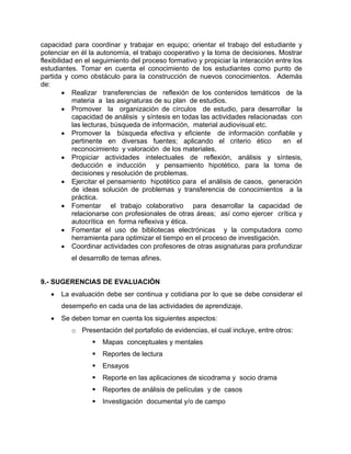 capacidad para coordinar y trabajar en equipo; orientar el trabajo del estudiante y
potenciar en él la autonomía, el trabajo cooperativo y la toma de decisiones. Mostrar
flexibilidad en el seguimiento del proceso formativo y propiciar la interacción entre los
estudiantes. Tomar en cuenta el conocimiento de los estudiantes como punto de
partida y como obstáculo para la construcción de nuevos conocimientos. Además
de:
          Realizar transferencias de reflexión de los contenidos temáticos de la
            materia a las asignaturas de su plan de estudios.
          Promover la organización de círculos de estudio, para desarrollar la
            capacidad de análisis y síntesis en todas las actividades relacionadas con
            las lecturas, búsqueda de información, material audiovisual etc.
          Promover la búsqueda efectiva y eficiente de información confiable y
            pertinente en diversas fuentes; aplicando el criterio ético           en el
            reconocimiento y valoración de los materiales.
          Propiciar actividades intelectuales de reflexión, análisis y síntesis,
            deducción e inducción y pensamiento hipotético, para la toma de
            decisiones y resolución de problemas.
          Ejercitar el pensamiento hipotético para el análisis de casos, generación
            de ideas solución de problemas y transferencia de conocimientos a la
            práctica.
          Fomentar el trabajo colaborativo para desarrollar la capacidad de
            relacionarse con profesionales de otras áreas; así como ejercer crítica y
            autocrítica en forma reflexiva y ética.
          Fomentar el uso de bibliotecas electrónicas y la computadora como
            herramienta para optimizar el tiempo en el proceso de investigación.
          Coordinar actividades con profesores de otras asignaturas para profundizar
          el desarrollo de temas afines.


9.- SUGERENCIAS DE EVALUACIÓN
      La evaluación debe ser continua y cotidiana por lo que se debe considerar el
       desempeño en cada una de las actividades de aprendizaje.
      Se deben tomar en cuenta los siguientes aspectos:
          o Presentación del portafolio de evidencias, el cual incluye, entre otros:
                    Mapas conceptuales y mentales
                    Reportes de lectura
                    Ensayos
                    Reporte en las aplicaciones de sicodrama y socio drama
                    Reportes de análisis de películas y de casos
                    Investigación documental y/o de campo
 