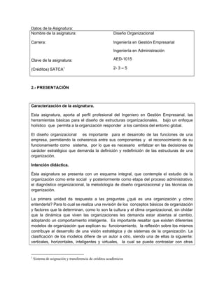 Datos de la Asignatura:
Nombre de la asignatura:                                 Diseño Organizacional

Carrera:                                                 Ingeniería en Gestión Empresarial

                                                         Ingeniería en Administración

Clave de la asignatura:                                  AED-1015

(Créditos) SATCA1                                        2- 3 – 5



2.- PRESENTACIÓN



Caracterización de la asignatura.

Esta asignatura, aporta al perfil profesional del Ingeniero en Gestión Empresarial, las
herramientas básicas para el diseño de estructuras organizacionales, bajo un enfoque
holístico que permita a la organización responder a los cambios del entorno global.

El diseño organizacional es importante para el desarrollo de las funciones de una
empresa, permitiendo la coherencia entre sus componentes y el reconocimiento de su
funcionamiento como sistema, por lo que es necesario enfatizar en las decisiones de
carácter estratégico que demanda la definición y redefinición de las estructuras de una
organización.

Intención didáctica.

Ésta asignatura se presenta con un esquema integral, que contempla el estudio de la
organización como ente social y posteriormente como etapa del proceso administrativo,
el diagnóstico organizacional, la metodología de diseño organizacional y las técnicas de
organización.

La primera unidad da respuesta a las preguntas ¿qué es una organización y cómo
entenderla? Para lo cual se realiza una revisión de los conceptos básicos de organización
y factores que la determinan, como lo son la cultura y el clima organizacional, sin olvidar
que la dinámica que viven las organizaciones les demanda estar abiertas al cambio,
adoptando un comportamiento inteligente. Es importante resaltar que existen diferentes
modelos de organización que explican su funcionamiento, la reflexión sobre los mismos
contribuye al desarrollo de una visión estratégica y de sistemas de la organización. La
clasificación de los modelos difiere de un autor a otro, siendo una de ellas la siguiente:
verticales, horizontales, inteligentes y virtuales, la cual se puede contrastar con otras


1
    Sistema de asignación y transferencia de créditos académicos
 