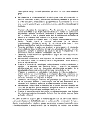 de equipos de trabajo, procesos y sistemas, que llevan a la toma de decisiones en
       grupo

      Reconocer que el proceso enseñanza aprendizaje se da en ambos sentidos, es
       decir, de facilitador a alumno y en ocasiones de alumno (sobre todo el que está en
       el sector productivo) al facilitador. Lo que permite que el participante sea eso: un
       ente pensante y actuante y no un simple repetidor de procedimientos dados por el
       facilitador.

      Propiciar actividades de metacognición. Ante la ejecución de una actividad,
       señalar o identificar el tipo de proceso intelectual que se realizó: una identificación
       de patrones o criterios, un análisis, una síntesis, la creación de un organigrama,
       etc. Al principio lo hará el profesor, luego será el alumno quien lo identifique.
       Ejemplos: reconocer los tipos de estructuras organizacionales.
      Propiciar actividades de búsqueda, selección y análisis de información en distintas
       fuentes. Ejemplo: buscar y contrastar definiciones de los sistemas
       organizacionales identificando puntos de coincidencia entre unas y otras
       definiciones e identificar cada tipo en situaciones concretas.
      Fomentar actividades grupales que propicien la comunicación, el intercambio
       argumentado de ideas, la reflexión, la integración y la colaboración de y entre los
       estudiantes. Ejemplo: al socializar los resultados de las investigaciones y las
       experiencias prácticas solicitadas como trabajo extra clase.
      Observar y analizar fenómenos y problemáticas propias del campo ocupacional a
       través de un proyecto
      Relacionar los contenidos de esta asignatura con las demás del plan de estudios.
       En éste aspecto recibe un fuerte soporte de la asignatura de Capital Humano y
       apoya a plan de negocios.
      Propiciar el desarrollo de capacidades intelectuales relacionadas con la lectura, la
       escritura y la expresión oral. Ejemplos: lectura y redacción de manuales
       administrativos así como en documentos administrativos derivados de la
       operatividad del sistema organizacional: formatos, memorándums, etc.
       Propiciar el desarrollo de actividades intelectuales de inducción-deducción y
       análisis-síntesis, que encaminen hacia la investigación. Ejemplos: seleccionar una
       empresa de su localidad, y planear el diagnostico del diseño organizacional que
       los lleve a establecer una propuesta de mejora.
      Desarrollar actividades y/o problemas de aprendizaje que propicien la aplicación
       de los conceptos, modelos y metodologías que se van aprendiendo en el
       desarrollo de la asignatura. Ejemplos: lectura y análisis de casos de estudio.
      Relacionar los contenidos de la asignatura con el cuidado del medio ambiente; así
       como con las prácticas de una agricultura sustentable. Ejemplo la disposición de
       lugar de trabajo, la disciplina del reciclaje en la oficina, etc.
      Propiciar el uso de las nuevas tecnologías o medios audiovisuales para el diseño
       de estructuras orgánicas (procesador de texto, hoja de cálculo, base de datos,
       graficador e Internet)

Por último el enfoque sugerido para la materia requiere que las actividades prácticas
promuevan el desarrollo de habilidades para el análisis, diseño e implantación de nuevos
diseños organizacionales; trabajo en equipo que propicie procesos intelectuales como
inducción-deducción y análisis-síntesis con la intención de generar una actividad
 