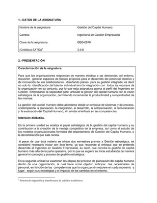 1.- DATOS DE LA ASIGNATURA

    Nombre de la asignatura:                              Gestión del Capital Humano

    Carrera:                                              Ingeniería en Gestión Empresarial

    Clave de la asignatura:                               GEG-0918

    (Créditos) SATCA1                                     3-3-6


2.- PRESENTACIÓN

Caracterización de la asignatura.

Para que las organizaciones respondan de manera efectiva a las demandas del entorno,
requieren generar espacios de trabajo propicios para el desarrollo del potencial creativo y
de innovación de sus colaboradores, diseñando planes para su gestión integrada; es decir
no solo la identificación del talento individual sino la integración con todos los recursos de
la organización en su conjunto, por lo que esta asignatura aporta al perfil del Ingeniero en
Gestión Empresarial, la capacidad para articular la gestión del capital humano con la visión
estratégica de la organización, permitiendo incrementar la productividad y competitividad de
las mismas.

La gestión del capital humano debe abordarse desde un enfoque de sistemas y de proceso,
contemplando la planeación, la integración, el desarrollo, la compensación, la remuneración
y la evaluación del Capital Humano, sin olvidar el énfasis en las competencias.

Intención didáctica.

En la primera unidad se analiza el papel estratégico de la gestión del capital humano y su
contribución a la creación de la ventaja competitiva de la empresa, así como el estudio de
los modelos organizacionales formales del departamento de Gestión del Capital Humano, o
la denominación que éste reciba.

 A pesar de que ésta materia se ofrece dos semestres previos a Gestión estratégica, se
consideró necesario iniciar con éste tema, ya que responde al enfoque que se pretende
desarrolle el Ingeniero en Gestión Empresarial, es decir, que conciba la gestión de capital
humano más allá de la parte operativa, por lo que se sugiere se inicie estudiando de manera
general el concepto y proceso de gestión estratégica.

En la segunda unidad se examinan las etapas del proceso de planeación del capital humano
dentro de una organización, la cual tiene como objetivo anticipar las necesidades de
personal, en función de las competencias que la organización requiere en cada momento y
lugar, según sus estrategias y el impacto de los cambios en el entorno.


1
    Sistema de asignación y transferencia de créditos académicos
 