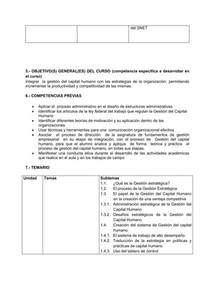 del SNET




5.- OBJETIVO(S) GENERAL(ES) DEL CURSO (competencia específica a desarrollar en
el curso)
Integrar la gestión del capital humano con las estrategias de la organización, permitiendo
incrementar la productividad y competitividad de las mismas.

6.- COMPETENCIAS PREVIAS

        Aplicar el proceso administrativo en el diseño de estructuras administrativas
        Identificar los artículos de la ley federal del trabajo que regulan la Gestión del Capital
         Humano
        Identificar diferentes teorías de motivación y su aplicación dentro de las
         organizaciones
        Usar técnicas y herramientas para una comunicación organizacional efectiva
        Asociar el proceso de dirección de la asignatura de fundamentos de gestión
         empresarial en su etapa de integración, con el proceso de Gestión del capital
         humano, para que el alumno analice y aplique de forma teórica y práctica el
         proceso de gestión del capital humano, en todas sus etapas.
        Manifestar una conducta ética durante el desarrollo de las actividades académicas
         que realice en el aula y en los trabajos de campo

7.- TEMARIO

Unidad      Temas                            Subtemas
                                             1.1.   ¿Qué es la Gestión estratégica?
                                             1.2.   El proceso de la Gestión Estratégica
                                             1.3.   El papel de la Gestión del Capital Humano
                                                    en la creación de una ventaja competitiva
                                             1.3.1. Administración estratégica de la Gestión del
                                                    Capital Humano
                                             1.3.2. Desafíos estratégicos de la Gestión del
                                                    Capital Humano
                                             1.4.   Creación del sistema de Gestión del capital
                                                    humano
                                             1.4.1. El sistema de trabajo de alto desempeño
                                             1.4.2. Traducción de la estrategia en políticas y
                                                    prácticas de capital humano
                                             1.4.3. Uso del tablero de control
 