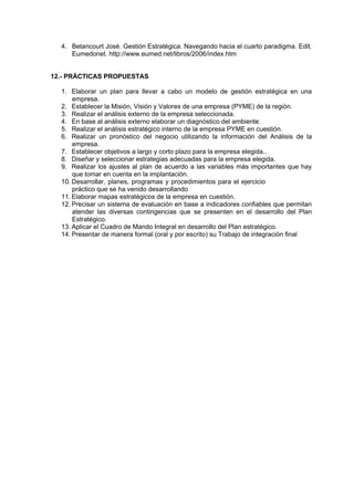 4. Betancourt José. Gestión Estratégica. Navegando hacia el cuarto paradigma. Edit.
     Eumedonet. http://www.eumed.net/libros/2006/index.htm


12.- PRÁCTICAS PROPUESTAS

  1. Elaborar un plan para llevar a cabo un modelo de gestión estratégica en una
      empresa.
  2. Establecer la Misión, Visión y Valores de una empresa (PYME) de la región.
  3. Realizar el análisis externo de la empresa seleccionada.
  4. En base al análisis externo elaborar un diagnóstico del ambiente.
  5. Realizar el análisis estratégico interno de la empresa PYME en cuestión.
  6. Realizar un pronóstico del negocio utilizando la información del Análisis de la
      empresa.
  7. Establecer objetivos a largo y corto plazo para la empresa elegida..
  8. Diseñar y seleccionar estrategias adecuadas para la empresa elegida.
  9. Realizar los ajustes al plan de acuerdo a las variables más importantes que hay
      que tomar en cuenta en la implantación.
  10. Desarrollar, planes, programas y procedimientos para el ejercicio
      práctico que se ha venido desarrollando
  11. Elaborar mapas estratégicos de la empresa en cuestión.
  12. Precisar un sistema de evaluación en base a indicadores confiables que permitan
      atender las diversas contingencias que se presenten en el desarrollo del Plan
      Estratégico.
  13. Aplicar el Cuadro de Mando Integral en desarrollo del Plan estratégico.
  14. Presentar de manera formal (oral y por escrito) su Trabajo de integración final
 