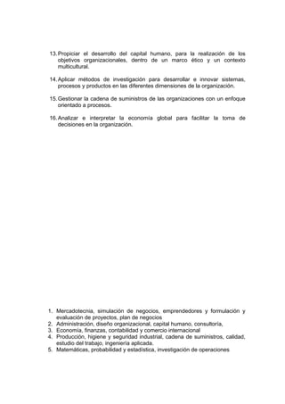 13. Propiciar el desarrollo del capital humano, para la realización de los
    objetivos organizacionales, dentro de un marco ético y un contexto
    multicultural.

14. Aplicar métodos de investigación para desarrollar e innovar sistemas,
    procesos y productos en las diferentes dimensiones de la organización.

15. Gestionar la cadena de suministros de las organizaciones con un enfoque
    orientado a procesos.

16. Analizar e interpretar la economía global para facilitar la toma de
    decisiones en la organización.




1. Mercadotecnia, simulación de negocios, emprendedores y formulación y
   evaluación de proyectos, plan de negocios
2. Administración, diseño organizacional, capital humano, consultoría,
3. Economía, finanzas, contabilidad y comercio internacional
4. Producción, higiene y seguridad industrial, cadena de suministros, calidad,
   estudio del trabajo, ingeniería aplicada.
5. Matemáticas, probabilidad y estadística, investigación de operaciones
 