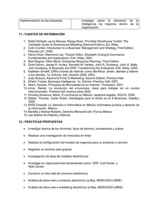 implementación en las empresas.                investigar sobre la utilización de la
                                               inteligencia de negocios dentro de la
                                               organización.

11.- FUENTES DE INFORMACIÓN

  1. Ralph Kimball, Laura Reeves, Margy Ross; The Data Warehouse Toolkit: The
      Complete Guide to Dimensional Modeling (Second Edition); Ed. Wiley.
  2. Colin Combe; Introduction to e-Business: Management and Strategy; First Edition;
      Elsevier Ltd.; 2006.
  3. Henry Chan, Raymond Lee, Tharam Dillon, Elizabeth Chang;E-Commerce:
      Fundamentals and Applications; Edit. Wiley; 2001
  4. Bret Wagner, Ellen Monk; Enterprise Resource Planning; Third Edition.
  5. Grant Norris, James R. Hurley, Kenneth M. Hartley, John R. Dunleavy, John D. Balls,
      John Dunleavy; E-Business and ERP: Transforming the Enterprise; Edit. Wiley; 2000.
  6. Kathleen Sindell; CRM a través de internet: como identificar, atraer, atender y retener
      a los clientes; 1a. Edición; edit. Gestión 2000; 2003.
  7. Judy Strauss, Raymond Frost; E-Marketing; Second Edition; Prentice Hall.
  8. Efraim Turban; Business Intelligence; 1a. Edicion; Prentice Hall; 2007.
  9. Ward, Hanson. Principios de Mercadotecnia en Internet. Thompson, 2001
  10. Amor, Daniel. La revolución del e-business, clave para trabajar en un mundo
      interconectado. Prentice hall, buenos aires 2000
  11. Ornelas Amescua, Mario. E-commerce en México: aspectos legales. SICCO, 2000.
  12. Siebel, Thomas. Cyber Rules. Estrategias para el éxicto en el E-Business, Grijalbo,
      2000.
  13. RIOS Estavillo JJ. Derecho e Informática en México informática jurídica y derecho de
      la información. México
  14. Mantilla y Molina Roberto, Derecho Mercantil edit. Porrúa México
  15. Ley federal de Patente y Marcas.

12.- PRÁCTICAS PROPUESTAS

     Investigar acerca de los dominios, tipos de dominio, proveedores y costos

     Realizar una investigación de mercados en línea

     Realizar la configuración del modelo de negocios para un producto o servicio

     Registrar un dominio web gratuito

     Investigación de tipos de modelos electrónicos

     Investigar en organizaciones herramientas como: ERP, Call Center, y
      Web Center.

     Construir un sitio web de comercio electrónico.

     Análisis de sitios web e comercio electrónico (e-Bay, MERCADO LIBRE)

     Análisis de sitios web e-marketing electrónico (e-Bay, MERCADO LIBRE)
 