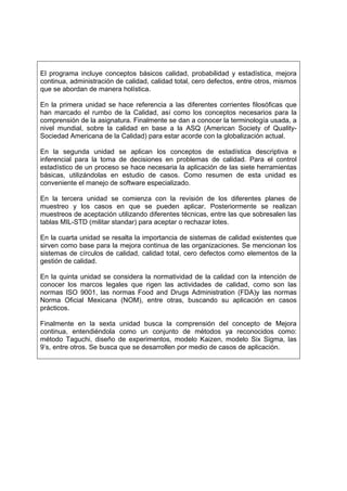 El programa incluye conceptos básicos calidad, probabilidad y estadística, mejora
continua, administración de calidad, calidad total, cero defectos, entre otros, mismos
que se abordan de manera holística.

En la primera unidad se hace referencia a las diferentes corrientes filosóficas que
han marcado el rumbo de la Calidad, así como los conceptos necesarios para la
comprensión de la asignatura. Finalmente se dan a conocer la terminología usada, a
nivel mundial, sobre la calidad en base a la ASQ (American Society of Quality-
Sociedad Americana de la Calidad) para estar acorde con la globalización actual.

En la segunda unidad se aplican los conceptos de estadística descriptiva e
inferencial para la toma de decisiones en problemas de calidad. Para el control
estadístico de un proceso se hace necesaria la aplicación de las siete herramientas
básicas, utilizándolas en estudio de casos. Como resumen de esta unidad es
conveniente el manejo de software especializado.

En la tercera unidad se comienza con la revisión de los diferentes planes de
muestreo y los casos en que se pueden aplicar. Posteriormente se realizan
muestreos de aceptación utilizando diferentes técnicas, entre las que sobresalen las
tablas MIL-STD (militar standar) para aceptar o rechazar lotes.

En la cuarta unidad se resalta la importancia de sistemas de calidad existentes que
sirven como base para la mejora continua de las organizaciones. Se mencionan los
sistemas de círculos de calidad, calidad total, cero defectos como elementos de la
gestión de calidad.

En la quinta unidad se considera la normatividad de la calidad con la intención de
conocer los marcos legales que rigen las actividades de calidad, como son las
normas ISO 9001, las normas Food and Drugs Administration (FDA)y las normas
Norma Oficial Mexicana (NOM), entre otras, buscando su aplicación en casos
prácticos.

Finalmente en la sexta unidad busca la comprensión del concepto de Mejora
continua, entendiéndola como un conjunto de métodos ya reconocidos como:
método Taguchi, diseño de experimentos, modelo Kaizen, modelo Six Sigma, las
9’s, entre otros. Se busca que se desarrollen por medio de casos de aplicación.
 