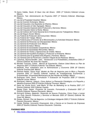 13




        19. Ibarra Valdés, David. El Buen Uso del Dinero 2005 (1ª Edición) Editorial Limusa.
            México
        20. Klastorin, Ted. Administración de Proyectos 2007 (1ª Edición) Editorial: Alfaomega.
            México.
        21. Ley de la Propiedad Industrial. México
        22. Ley de Inversión Extranjera. México
        23. Ley del Impuesto a los Depósitos en Efectivo. México
        24. Ley del Impuesto al Valor Agregado. México
        25. Ley del Impuesto Especial sobre Producción y Servicios. México
        26. Ley del Impuesto Sobre la Renta. México
        27. Ley del Instituto del Fondo Nacional de la Vivienda para los Trabajadores. México
        28. Ley del Seguro Social. México
        29. Ley Federal de Protección del Consumidor. México
        30. Ley Federal del Trabajo. México
        31. Ley Federal para el Fomento de la Microindustria y la Actividad Artesanal. México
        32. Ley General de Personas con Discapacidad. México
        33. Ley General de Protección Civil. México
        34. Ley General de Salud. México
        35. Ley General de Sociedades Cooperativas. México
        36. Ley General de Sociedades Mercantiles. México
        37. Ley General de Títulos y Operaciones de Crédito. México
        38. Ley General del Equilibrio Ecológico y Protección al Ambiente. México
        39. Ley General para la Igualdad entre Mujeres y Hombres. México
        40. Ley General para la Prevención y Gestión Integral de los Residuos. México
        41. Lipschutz, Seymur/Schiller, John. Introducción a la Probabilidad y Estadística 2000 (1ª
            Edición) Editorial: Mc Graw Hill. España.
        42. Morales Troncoso, Carlos. Manual de Exportación, Elabore Usted Mismo su Plan de
            Negocios 2007 (1ª Edición) Editorial: Tax Editores. México
        43. Newbold, Paul. Estadística para la Administración y Economía 2008 (6ª Edición)
            Editorial: Prentice Hall. México.
        44. Pedraza Redón, Óscar Hugo. Modelo de Plan de Negocios para la Micro y Pequeña
            Empresa 2002 (1ª Edición) Editorial: Instituto de Investigaciones Económicas y
            Empresariales, Universidad Michoacana de San Nicolás de Hidalgo. México
        45. Rodríguez Cairo, David. Formulación Y Evaluación de Proyectos 2006 (1ª Edición)
            Editorial Limusa. México.
        46. Rodríguez Valencia, Joaquín. Cómo Aplicar La Planeación Estratégica a la Pequeña y
            Mediana Empresa 2005 (5ª Edición) Editorial Thomson. México.
        47. Sainz de Vicuña Ancín, José María. El Plan de Marketing en la Práctica 2007 (11ª
            Edición) Editorial: ESIC Editorial. España
        48. Sapag Chain, Nassir. Proyectos de Inversión, Formulación y Evaluación 2007 (1ª
            Edición) Editorial: Pearson Educación. México.
        49. Schnarch Kirberg, Alejandro. Desarrollo de Nuevos Productos, Cómo Crear y Lanzar
            con Éxito Nuevos Productos y Servicios al Mercado 2005 (4ª Edición) Editorial: Mc
            Graw Hill. México.
        50. Stutely, Richard. Plan de Negocios, La Estrategia Inteligente 2000 (1ª Edición) Editorial:
            Pearson Educación. México.
        51. Varela, Rodrigo. Innovación Empresarial, Arte y Ciencia en la Creación de Empresas
            2000 (2ª Edición) Editorial: Pearson Educación. Colombia.

     PAGINAS WEB
        http://www.crecenegocios.com/estructura-del-plan-de-negocios/
 