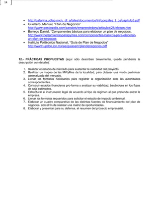 14




          http://catarina.udlap.mx/u_dl_a/tales/documentos/lni/gonzalez_t_ps/capitulo3.pdf
          Guerrero, Manuel, “Plan de Negocios”
           http://www.gestiopolis.com/canales/emprendedora/articulos/28/eldepn.htm
          Borrego Daniel, “Componentes básicos para elaborar un plan de negocios,
           http://www.herramientasparapymes.com/componentes-basicos-para-elaborar-
           un-plan-de-negocios
          Instituto Politécnico Nacional, “Guía de Plan de Negocios”
           http://www.updce.ipn.mx/ae/guiasem/plandenegocios.pdf



     12.- PRÁCTICAS PROPUESTAS (aquí sólo describen brevemente, queda pendiente la
     descripción con detalle).

       1. Realizar el estudio de mercado para sustentar la viabilidad del proyecto
       2. Realizar un mapeo de las MiPyMes de la localidad, para obtener una visión preliminar
          generalizada del mercado.
       3. Llenar los formatos necesarios para registrar la organización ante las autoridades
          correspondientes.
       4. Construir estados financieros pro-forma y analizar su viabilidad, basándose en los flujos
          de caja estimados.
       5. Estructurar el instrumento legal de acuerdo al tipo de régimen al que pretende entrar la
          empresa.
       6. Llenar los formatos requeridos para solicitar el estudio de impacto ambiental.
       7. Elaborar un cuadro comparativo de las distintas fuentes de financiamiento del plan de
          negocios, con el fin de realizar una matriz de oportunidades.
       8. Elaborar y presentar para su defensa, el resumen del proyecto empresarial.
 