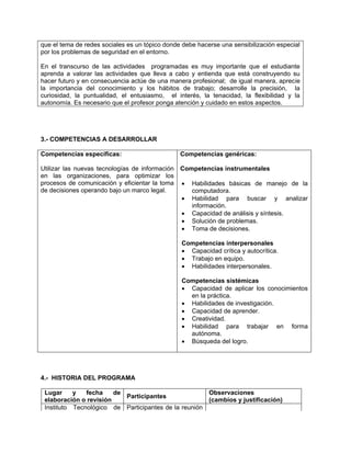 que el tema de redes sociales es un tópico donde debe hacerse una sensibilización especial
por los problemas de seguridad en el entorno.

En el transcurso de las actividades programadas es muy importante que el estudiante
aprenda a valorar las actividades que lleva a cabo y entienda que está construyendo su
hacer futuro y en consecuencia actúe de una manera profesional; de igual manera, aprecie
la importancia del conocimiento y los hábitos de trabajo; desarrolle la precisión, la
curiosidad, la puntualidad, el entusiasmo, el interés, la tenacidad, la flexibilidad y la
autonomía. Es necesario que el profesor ponga atención y cuidado en estos aspectos.




3.- COMPETENCIAS A DESARROLLAR

Competencias específicas:                       Competencias genéricas:

Utilizar las nuevas tecnologías de información Competencias instrumentales
en las organizaciones, para optimizar los
procesos de comunicación y eficientar la toma  Habilidades básicas de manejo de la
de decisiones operando bajo un marco legal.       computadora.
                                                Habilidad para buscar y analizar
                                                  información.
                                                Capacidad de análisis y síntesis.
                                                Solución de problemas.
                                                Toma de decisiones.

                                                Competencias interpersonales
                                                 Capacidad crítica y autocrítica.
                                                 Trabajo en equipo.
                                                 Habilidades interpersonales.

                                                Competencias sistémicas
                                                 Capacidad de aplicar los conocimientos
                                                  en la práctica.
                                                 Habilidades de investigación.
                                                 Capacidad de aprender.
                                                 Creatividad.
                                                 Habilidad para trabajar en forma
                                                  autónoma.
                                                 Búsqueda del logro.




4.- HISTORIA DEL PROGRAMA

 Lugar     y   fecha    de                            Observaciones
                           Participantes
 elaboración o revisión                               (cambios y justificación)
 Instituto Tecnológico de Participantes de la reunión
 