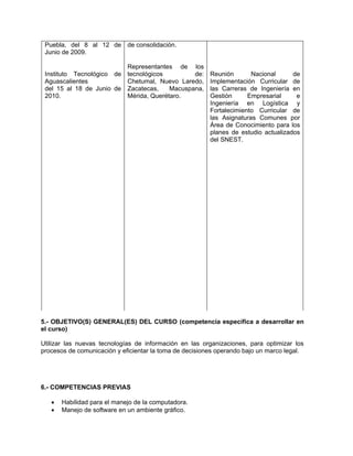 Puebla, del 8 al 12 de de consolidación.
 Junio de 2009.

                          Representantes de los
 Instituto Tecnológico de tecnológicos         de:       Reunión       Nacional      de
 Aguascalientes           Chetumal, Nuevo Laredo,        Implementación Curricular de
 del 15 al 18 de Junio de Zacatecas,    Macuspana,       las Carreras de Ingeniería en
 2010.                    Mérida, Querétaro.             Gestión      Empresarial     e
                                                         Ingeniería en Logística y
                                                         Fortalecimiento Curricular de
                                                         las Asignaturas Comunes por
                                                         Área de Conocimiento para los
                                                         planes de estudio actualizados
                                                         del SNEST.




5.- OBJETIVO(S) GENERAL(ES) DEL CURSO (competencia específica a desarrollar en
el curso)

Utilizar las nuevas tecnologías de información en las organizaciones, para optimizar los
procesos de comunicación y eficientar la toma de decisiones operando bajo un marco legal.




6.- COMPETENCIAS PREVIAS

      Habilidad para el manejo de la computadora.
      Manejo de software en un ambiente gráfico.
 