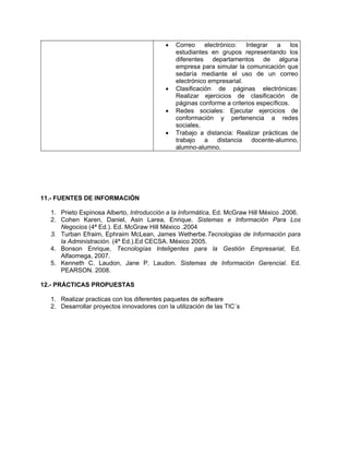    Correo     electrónico:  Integrar   a     los
                                               estudiantes en grupos representando los
                                               diferentes departamentos de alguna
                                               empresa para simular la comunicación que
                                               sedaría mediante el uso de un correo
                                               electrónico empresarial.
                                              Clasificación de páginas electrónicas:
                                               Realizar ejercicios de clasificación de
                                               páginas conforme a criterios específicos.
                                              Redes sociales: Ejecutar ejercicios de
                                               conformación y pertenencia a redes
                                               sociales.
                                              Trabajo a distancia: Realizar prácticas de
                                               trabajo a distancia docente-alumno,
                                               alumno-alumno.




11.- FUENTES DE INFORMACIÓN

  1. Prieto Espinosa Alberto, Introducción a la Informática, Ed. McGraw Hill México .2006.
  2. Cohen Karen, Daniel, Asin Larea, Enrique. Sistemas e Información Para Los
     Negocios (4ª Ed.). Ed. McGraw Hill México .2004
  3. Turban Efraim, Ephraim McLean, James Wetherbe.Tecnologias de Información para
     la Administración. (4ª Ed.).Ed CECSA. México 2005.
  4. Bonson Enrique, Tecnologías Inteligentes para la Gestión Empresarial, Ed.
     Alfaomega, 2007.
  5. Kenneth C. Laudon, Jane P. Laudon. Sistemas de Información Gerencial. Ed.
     PEARSON. 2008.

12.- PRÁCTICAS PROPUESTAS

  1. Realizar practicas con los diferentes paquetes de software
  2. Desarrollar proyectos innovadores con la utilización de las TIC´s
 