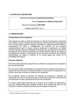 1.- DATOS DE LA ASIGNATURA

                         Nombre de la asignatura: Ingeniería Económica

                                               Carrera: Ingeniería en Gestión Empresarial

                           Clave de la asignatura: GEF-0922

                                 (Créditos) SATCA1 3 - 2 - 5


2.- PRESENTACIÓN

Caracterización de la asignatura.

Esta asignatura aporta al perfil del Ingeniero en Gestión Empresarial la capacidad
para diseñar, innovar e implementar las dinámicas financieras de las organizaciones
en un mundo global, aplicando métodos cuantitativos y cualitativos para el análisis e
interpretación de datos y modelamiento de sistemas en los procesos
organizacionales para la mejora continua atendiendo a estándares de calidad
mundial. Adquiere además la habilidad de interpretar los resultados de la simulación
de negocios para la toma de decisiones de manera eficiente, además de adquirir la
competencia de análisis e interpretación de la información financiera, para detectar
oportunidades de mejora e inversión en un mundo global que incidan en la
rentabilidad del negocio.

Intención didáctica.

El temario está organizado agrupando los contenidos conceptuales de la asignatura
de manera secuencial.

En la primera unidad se establecen los fundamentos de la Ingeniería Económica, el
estudio del valor del dinero a través del tiempo y la frecuencia de capitalización de
interés, temas que cimientan el contenido de la asignatura.

En la segunda unidad se incluyen los métodos de evaluación y selección de
alternativas, así como el análisis de tasas de rendimiento, para estar en condiciones
de seleccionar el mejor procedimiento para tomar una decisión.

La tercera unidad está compuesta por el estudio de los modelos de depreciación,
que son indispensables para visualizar el efecto de la pérdida del valor de una
inversión en activos y el efecto que esto tiene en el pago de impuestos.



1
    Sistema de asignación y transferencia de créditos académicos
 