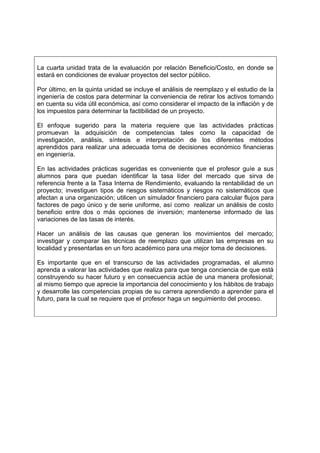 La cuarta unidad trata de la evaluación por relación Beneficio/Costo, en donde se
estará en condiciones de evaluar proyectos del sector público.

Por último, en la quinta unidad se incluye el análisis de reemplazo y el estudio de la
ingeniería de costos para determinar la conveniencia de retirar los activos tomando
en cuenta su vida útil económica, así como considerar el impacto de la inflación y de
los impuestos para determinar la factibilidad de un proyecto.

El enfoque sugerido para la materia requiere que las actividades prácticas
promuevan la adquisición de competencias tales como la capacidad de
investigación, análisis, síntesis e interpretación de los diferentes métodos
aprendidos para realizar una adecuada toma de decisiones económico financieras
en ingeniería.

En las actividades prácticas sugeridas es conveniente que el profesor guíe a sus
alumnos para que puedan identificar la tasa líder del mercado que sirva de
referencia frente a la Tasa Interna de Rendimiento, evaluando la rentabilidad de un
proyecto; investiguen tipos de riesgos sistemáticos y riesgos no sistemáticos que
afectan a una organización; utilicen un simulador financiero para calcular flujos para
factores de pago único y de serie uniforme, así como realizar un análisis de costo
beneficio entre dos o más opciones de inversión; mantenerse informado de las
variaciones de las tasas de interés.

Hacer un análisis de las causas que generan los movimientos del mercado;
investigar y comparar las técnicas de reemplazo que utilizan las empresas en su
localidad y presentarlas en un foro académico para una mejor toma de decisiones.

Es importante que en el transcurso de las actividades programadas, el alumno
aprenda a valorar las actividades que realiza para que tenga conciencia de que está
construyendo su hacer futuro y en consecuencia actúe de una manera profesional;
al mismo tiempo que aprecie la importancia del conocimiento y los hábitos de trabajo
y desarrolle las competencias propias de su carrera aprendiendo a aprender para el
futuro, para la cual se requiere que el profesor haga un seguimiento del proceso.
 
