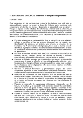 8.- SUGERENCIAS DIDÁCTICAS (desarrollo de competencias genéricas)

El profesor debe:

Estar capacitado en las competencias y dominar la disciplina que está bajo su
responsabilidad, conocer su origen y desarrollo histórico para considerar este
conocimiento al abordar los temas. Desarrollar la capacidad para coordinar y
trabajar en equipo; orientar el trabajo del estudiante y potenciar en él la autonomía, el
trabajo cooperativo y la toma de decisiones. Mostrar flexibilidad en el seguimiento del
proceso formativo y propiciar la interacción entre los estudiantes. Tomar en cuenta el
conocimiento de los estudiantes como punto de partida y como obstáculo para la
construcción de nuevos conocimientos.

   •   Propiciar actividades de metacognición. Ante la ejecución de una actividad,
       señalar o identificar el tipo de proceso intelectual que se realizó: una
       identificación de patrones, un análisis, una síntesis, la creación de un
       heurístico, etc. Al principio lo hará el profesor, luego será el alumno quien lo
       identifique. Ejemplos: Identificar las variables económicas tales como la tasas
       de interés líder en el mercado que sirva de referencia frente a la Tasa Interna
       de Rendimiento.
   •   Propiciar actividades de búsqueda, selección y análisis de información en
       distintas fuentes. Ejemplo: buscar en páginas de Internet o artículos
       especializados, información relevante para complementar su análisis.
   •   Fomentar actividades grupales que propicien la comunicación, el intercambio
       argumentado de ideas, la reflexión, la integración y la colaboración de y entre
       los estudiantes. Ejemplo: al hacer una coevaluación se presta para socializar
       los resultados de las investigaciones y las experiencias prácticas solicitadas
       como trabajo extra clase.
   •   Observar y analizar fenómenos y problemáticas propias del campo
       ocupacional. Ejemplos: al estar informados de los eventos económicos a nivel
       nacional e internacional, el alumno hace conciencia de su entorno real.
   •   Relacionar los contenidos de esta asignatura con las demás del plan de
       estudios a las que ésta da soporte para desarrollar una visión interdisciplinaria
       en el estudiante. Ejemplos: participar en eventos que promuevan la creación
       de proyectos en los que se requiere de interactuar con los estudiantes de
       otras carreras.
   •   Propiciar el desarrollo de capacidades intelectuales relacionadas con la
       lectura, la escritura y la expresión oral. Ejemplos: trabajar las actividades
       prácticas a través de guías escritas, redactar reportes e informes de las
       actividades de experimentación, exponer al grupo las conclusiones obtenidas
       durante las observaciones y la elaboración de ensayos académicos.
   •   Facilitar el contacto directo con las empresas, al llevar a cabo actividades
       prácticas, para contribuir a la formación de las competencias para el trabajo
       experimental como: identificación manejo y control de variables y datos
       relevantes, planteamiento de hipótesis, trabajo en equipo, aplicación de los
       conocimientos, etc.
 