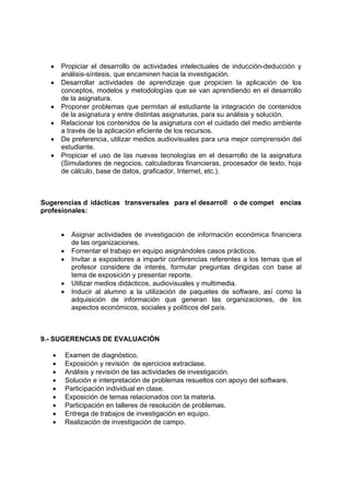 •    Propiciar el desarrollo de actividades intelectuales de inducción-deducción y
       análisis-síntesis, que encaminen hacia la investigación.
  •    Desarrollar actividades de aprendizaje que propicien la aplicación de los
       conceptos, modelos y metodologías que se van aprendiendo en el desarrollo
       de la asignatura.
  •    Proponer problemas que permitan al estudiante la integración de contenidos
       de la asignatura y entre distintas asignaturas, para su análisis y solución.
  •    Relacionar los contenidos de la asignatura con el cuidado del medio ambiente
       a través de la aplicación eficiente de los recursos.
  •    De preferencia, utilizar medios audiovisuales para una mejor comprensión del
       estudiante.
  •    Propiciar el uso de las nuevas tecnologías en el desarrollo de la asignatura
       (Simuladores de negocios, calculadoras financieras, procesador de texto, hoja
       de cálculo, base de datos, graficador, Internet, etc.).



Sugerencias d idácticas transversales para el desarroll o de compet encias
profesionales:


       •     Asignar actividades de investigación de información económica financiera
             de las organizaciones.
       •     Fomentar el trabajo en equipo asignándoles casos prácticos.
       •     Invitar a expositores a impartir conferencias referentes a los temas que el
             profesor considere de interés, formular preguntas dirigidas con base al
             tema de exposición y presentar reporte.
       •     Utilizar medios didácticos, audiovisuales y multimedia.
       •     Inducir al alumno a la utilización de paquetes de software, así como la
             adquisición de información que generan las organizaciones, de los
             aspectos económicos, sociales y políticos del país.



9.- SUGERENCIAS DE EVALUACIÓN

   •       Examen de diagnóstico.
   •       Exposición y revisión de ejercicios extraclase.
   •       Análisis y revisión de las actividades de investigación.
   •       Solución e interpretación de problemas resueltos con apoyo del software.
   •       Participación individual en clase.
   •       Exposición de temas relacionados con la materia.
   •       Participación en talleres de resolución de problemas.
   •       Entrega de trabajos de investigación en equipo.
   •       Realización de investigación de campo.
 