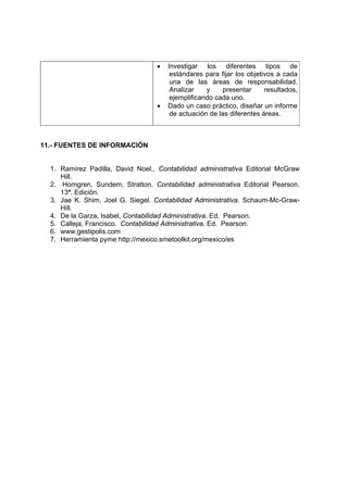 •   Investigar los diferentes tipos de
                                       estándares para fijar los objetivos a cada
                                       una de las áreas de responsabilidad.
                                       Analizar    y    presentar      resultados,
                                       ejemplificando cada uno.
                                  •   Dado un caso práctico, diseñar un informe
                                       de actuación de las diferentes áreas.



11.- FUENTES DE INFORMACIÓN


  1. Ramírez Padilla, David Noel,. Contabilidad administrativa Editorial McGraw
     Hill.
  2. Horngren, Sundem, Stratton. Contabilidad administrativa Editorial Pearson.
     13ª. Edición.
  3. Jae K. Shim, Joel G. Siegel. Contabilidad Administrativa. Schaum-Mc-Graw-
     Hill.
  4. De la Garza, Isabel, Contabilidad Administrativa. Ed. Pearson.
  5. Calleja, Francisco. Contabilidad Administrativa. Ed. Pearson.
  6. www.gestipolis.com
  7. Herramienta pyme http://mexico.smetoolkit.org/mexico/es
 