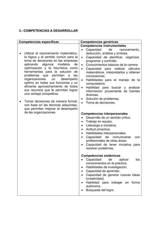 3.- COMPETENCIAS A DESARROLLAR


Competencias específicas                   Competencias genéricas
                                           Competencias instrumentales
                                           • Capacidad      de       razonamiento,
•   Utilizar el razonamiento matemático,     deducción, análisis y síntesis.
    la lógica y el sentido común para la   • Capacidad de planificar, organizar,
    toma de decisiones en las empresas       programar y controlar.
    aplicando algunos modelos de           • Conocimientos básicos de la carrera
    optimización y la heurística como      • Capacidad para realizar cálculos
    herramientas para la solución de         matemáticos, interpretarlos y obtener
    problemas que permitan a las             conclusiones.
    organizaciones      un   desempeño     • Habilidades para el manejo de la
    optimo en todas sus funciones y un       computadora.
    eficiente aprovechamiento de todos     • Habilidad para buscar y analizar
    sus recursos que le permitan lograr      información proveniente de fuentes
    una ventaja competitiva.                 diversas.
                                           • Solución de problemas.
•   Tomar decisiones de manera formal,     • Toma de decisiones.
    con base en las técnicas adquiridas,
    que permitan mejorar el desempeño
    de las organizaciones.                 Competencias interpersonales
                                           • Desarrollo de un sentido crítico.
                                           • Trabajo en equipo.
                                           • Liderazgo e iniciativa.
                                           • Actitud proactiva.
                                           • Habilidades interpersonales.
                                           • Capacidad de comunicarse con
                                             profesionales de otras áreas.
                                           • Capacidad de tener iniciativa para
                                             resolver problemas.

                                           Competencias sistémicas
                                           • Capacidad       de     aplicar los
                                             conocimientos en la práctica.
                                           • Habilidades de investigación.
                                           • Capacidad de aprender.
                                           • Capacidad de generar nuevas ideas
                                             (creatividad).
                                           • Habilidad para trabajar en forma
                                             autónoma.
                                           • Búsqueda del logro.
 