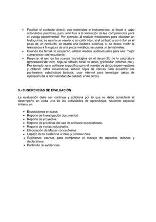 •    Facilitar el contacto directo con materiales e instrumentos, al llevar a cabo
       actividades prácticas, para contribuir a la formación de las competencias para
       el trabajo experimental. Por ejemplo: al realizar mediciones para elaborar un
       histograma, se usaría un vernier o un calibrador; si el atributo a controlar es el
       peso de un producto, se usaría una balanza analítica, si se desea medir la
       resistencia a la ruptura de una pieza metálica, se usaría un tensiómetro.
  •    Cuando los temas lo requieran, utilizar medios audiovisuales para una mejor
       comprensión del estudiante.
  •    Propiciar el uso de las nuevas tecnologías en el desarrollo de la asignatura
       (procesador de texto, hoja de cálculo, base de datos, graficador, Internet, etc.).
       Por ejemplo: usar software específico para el manejo de datos experimentales
       y obtener datos estadísticos; utilizar hojas de cálculo para encontrar los
       parámetros estadísticos básicos, usar internet para investigar casos de
       aplicación de la normatividad de calidad, entre otros).



9.- SUGERENCIAS DE EVALUACIÓN

La evaluación debe ser continua y cotidiana por lo que se debe considerar el
desempeño en cada una de las actividades de aprendizaje, haciendo especial
énfasis en:

   • Exposiciones en clase.
   • Reporte de Investigación documental.
   • Reporte de proyectos.
   • Reporte de prácticas del uso de software especializado.
   • Reporte de visitas industriales.
   • Elaboración de Mapas conceptuales.
   • Ensayo de la asistencia a foros y conferencias.
   • Exámenes escritos para comprobar el manejo de aspectos teóricos y
     declarativos.
   • Portafolio de evidencias.
 