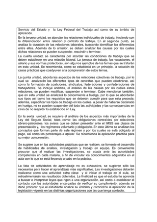 Servicio del Estado y la Ley Federal del Trabajo así como de su ámbito de
aplicación.
En la tercera unidad, se abordan las relaciones individuales de trabajo, iniciando con
la diferenciación entre relación y contrato de trabajo. En el segundo punto, se
analiza la duración de las relaciones laborales, buscando identificar las diferencias
entre ellas. Además de lo anterior, se deben analizar las causas por las cuales
dichas relaciones se pueden suspender, rescindir o terminar.
La cuarta unidad, se caracteriza por abordar las condiciones de trabajo que se
deben establecer en una relación laboral. La jornada de trabajo, las vacaciones, el
salario y sus normas protectoras, son algunos ejemplos de los temas que se tratarán
en esta unidad. Se recomienda, como se estableció en un principio, la solución de
casos prácticos que coadyuven a la comprensión de estos temas.

La quinta unidad, aborda los aspectos de las relaciones colectivas de trabajo, por lo
cual se analizarán los diferentes tipos de contratos que pueden celebrarse, así
como la formación de coaliciones, sindicatos, federaciones y confederaciones de
trabajadores. Se incluye además, el análisis de las causas por las cuales estas
relaciones, se pueden modificar, suspender o terminar. Cabe mencionar también,
que en esta unidad se analizará lo concerniente a huelga, por lo que se abordarán
sus tipos así como los requisitos que se deberán cumplir para que esta proceda;
además, especificar los tipos de trabajo en los cuales, a pesar de haberse declarado
en huelga, no se pueden suspender del todo las actividades y las consecuencias en
caso de no respetar lo establecido en Ley.

En la sexta unidad, se requiere el análisis de los aspectos más importantes de la
Ley del Seguro Social, tales como: las obligaciones contraídas por relaciones
obrero-patronales, los avisos que se deben presentar ante el IMSS sus plazos de
presentación y, los regímenes voluntario y obligatorio. En este último se analizan los
conceptos que forman parte de este régimen y por los cuales se está obligado al
pago, así como los porcentajes a aplicar. Se recomienda la aplicación práctica para
su mejor comprensión.

Se sugiere que en las actividades prácticas que se realicen, se fomente el desarrollo
de habilidades de análisis, investigación y trabajo en equipo. Es conveniente
procurar que al realizar las investigaciones, se acuda ante las autoridades
competentes en cada materia, a fin de vincular los conocimientos adquiridos en el
aula con lo que se está llevando a cabo en la práctica.

La lista de actividades de aprendizaje no es exhaustiva, se sugieren sólo las
necesarias para hacer el aprendizaje más significativo. Las investigaciones deberán
realizarse como una actividad extra clase y al iniciar el trabajo en el aula, se
retroalimentarán los resultados obtenidos. La finalidad es que el estudiante aprenda
a buscar e interpretar leyes que rigen a una organización, así como a establecer el
contacto con las autoridades encargadas de verificar su cumplimiento, además se
debe procurar que el estudiante analice su entorno y reconozca la aplicación de la
legislación vigente en las distintas organizaciones con las que tenga contacto.
 