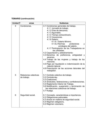 TEMARIO (continuación)

Unidad T             emas                            Subtemas
   4       Condiciones.            4.1 Condiciones generales de trabajo.
                                       4.1.1 Jornada de trabajo.
                                       4.1.2 Días de descanso.
                                       4.1.3 Aguinaldo.
                                       4.1.4 Tiempo extraordinario.
                                       4.1.5 Vacaciones.
                                       4.1.6 Salario.
                                             4.1.6.1 Salario Mínimo.
                                             4.1.6.2 Normas          protectoras y
                                                       privilegios del salario.
                                       4.1.7 Participación de los Trabajadores en
                                              las utilidades.
                                   4.2 Capacitación y adiestramiento-
                                   4.3 Derechos de preferencia, antigüedad y
                                       ascenso.
                                   4.4 Trabajo de las mujeres y trabajo de los
                                       menores.
                                   4.5 Pago por liquidación e indemnización de la
                                       relación laboral.
                                   4.6 Prescripción de las acciones laborales del
                                       trabajador.

   5       Relaciones colectivas   5.1 Contrato colectivo de trabajo.
           de trabajo.             5.2 Contrato-ley.
                                   5.3 Coaliciones.
                                   5.4 Sindicatos, federaciones y confederaciones.
                                   5.5 Reglamento Interior de Trabajo.
                                   5.6 Modificación, suspensión y terminación de
                                      las relaciones colectivas de trabajo.
                                   5.7 Huelga.

   6       Seguridad social.       6.1 Concepto, características e importancia.
                                   6.2 Obligaciones patronales.
                                   6.3 Avisos en materia de seguridad social.
                                   6.4 Régimen obligatorio.
                                   6.5 Régimen voluntario.
 