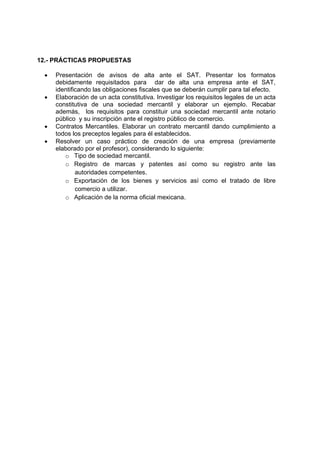 12.- PRÁCTICAS PROPUESTAS

 •   Presentación de avisos de alta ante el SAT. Presentar los formatos
     debidamente requisitados para dar de alta una empresa ante el SAT,
     identificando las obligaciones fiscales que se deberán cumplir para tal efecto.
 •   Elaboración de un acta constitutiva. Investigar los requisitos legales de un acta
     constitutiva de una sociedad mercantil y elaborar un ejemplo. Recabar
     además, los requisitos para constituir una sociedad mercantil ante notario
     público y su inscripción ante el registro público de comercio.
 •   Contratos Mercantiles. Elaborar un contrato mercantil dando cumplimiento a
     todos los preceptos legales para él establecidos.
 •   Resolver un caso práctico de creación de una empresa (previamente
     elaborado por el profesor), considerando lo siguiente:
        o Tipo de sociedad mercantil.
        o Registro de marcas y patentes así como su registro ante las
             autoridades competentes.
        o Exportación de los bienes y servicios así como el tratado de libre
             comercio a utilizar.
        o Aplicación de la norma oficial mexicana.
 
