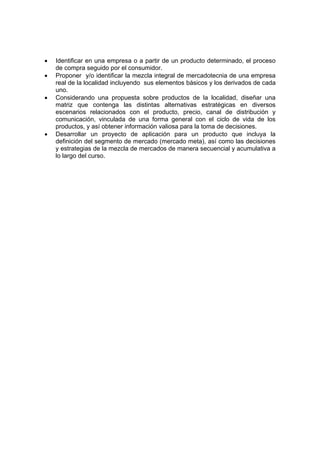 •   Identificar en una empresa o a partir de un producto determinado, el proceso
    de compra seguido por el consumidor.
•   Proponer y/o identificar la mezcla integral de mercadotecnia de una empresa
    real de la localidad incluyendo sus elementos básicos y los derivados de cada
    uno.
•   Considerando una propuesta sobre productos de la localidad, diseñar una
    matriz que contenga las distintas alternativas estratégicas en diversos
    escenarios relacionados con el producto, precio, canal de distribución y
    comunicación, vinculada de una forma general con el ciclo de vida de los
    productos, y así obtener información valiosa para la toma de decisiones.
•   Desarrollar un proyecto de aplicación para un producto que incluya la
    definición del segmento de mercado (mercado meta), así como las decisiones
    y estrategias de la mezcla de mercados de manera secuencial y acumulativa a
    lo largo del curso.
 