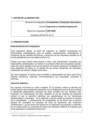 1.- DATOS DE LA ASIGNATURA

                         Nombre de la asignatura: Probabilidad y Estadística Descriptiva

                                               Carrera: Ingeniería en Gestión Empresarial

                           Clave de la asignatura: GEF-0929

                                 (Créditos) SATCA1 3 - 2 - 5


2.- PRESENTACIÓN

Caracterización de la asignatura.

Esta asignatura aporta, al perfil del Ingeniero en Gestión Empresarial las
herramientas metodológicas, para el análisis, caracterización, interpretación y
predicción de los distintos fenómenos o devenires de las empresas actuales en el
mundo globalizado que nos estás tocando vivir.

Puesto que esta materia dará soporte a otras, más directamente vinculadas con
desempeños profesionales; se inserta en la primera mitad de la trayectoria escolar;
antes de cursar aquéllas a las que da soporte. De manera particular, lo trabajado en
esta asignatura se aplica en el estudio de los temas: tendencias de mercados,
satisfacción de clientes, calidad, entre otros.

Así como capacitar al alumno para el análisis e interpretación de datos para tomar
mejores decisiones, sustentar convincentemente sus propuestas, proyectos e
informes.

Intención didáctica.

Se organiza el temario en cuatro unidades. En la primera unidad se abordan los
temas básicos de la estadística descriptiva con la finalidad de que el alumno analice
y represente gráficamente conjuntos de datos tomados de una situación real,
haciendo una interpretación de ellos mediante el uso de medidas de tendencia
central lo que le permitirá identificar las características de los fenómenos
poblacionales o muestrales. En la segunda y tercera unidad se propone el manejo
de la probabilidad y distribuciones de probabilidad, de tal forma que el alumno
aplique los conceptos en procesos de toma de decisiones que involucren
incertidumbre, y que le sirvan de sustento en la realización de proyectos e informes.
En la unidad cuatro se contempla el manejo de conceptos relativos al muestreo que
serán aplicados en estadística inferencial.


1
    Sistema de asignación y transferencia de créditos académicos
 