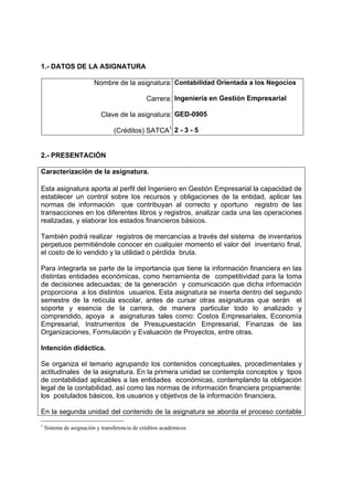 1.- DATOS DE LA ASIGNATURA

                         Nombre de la asignatura: Contabilidad Orientada a los Negocios

                                               Carrera: Ingeniería en Gestión Empresarial

                           Clave de la asignatura: GED-0905

                                 (Créditos) SATCA1 2 - 3 - 5


2.- PRESENTACIÓN

Caracterización de la asignatura.

Esta asignatura aporta al perfil del Ingeniero en Gestión Empresarial la capacidad de
establecer un control sobre los recursos y obligaciones de la entidad, aplicar las
normas de información que contribuyan al correcto y oportuno registro de las
transacciones en los diferentes libros y registros, analizar cada una las operaciones
realizadas, y elaborar los estados financieros básicos.

También podrá realizar registros de mercancías a través del sistema de inventarios
perpetuos permitiéndole conocer en cualquier momento el valor del inventario final,
el costo de lo vendido y la utilidad o pérdida bruta.

Para integrarla se parte de la importancia que tiene la información financiera en las
distintas entidades económicas, como herramienta de competitividad para la toma
de decisiones adecuadas; de la generación y comunicación que dicha información
proporciona a los distintos usuarios. Esta asignatura se inserta dentro del segundo
semestre de la retícula escolar, antes de cursar otras asignaturas que serán el
soporte y esencia de la carrera, de manera particular todo lo analizado y
comprendido, apoya a asignaturas tales como: Costos Empresariales, Economía
Empresarial, Instrumentos de Presupuestación Empresarial, Finanzas de las
Organizaciones, Formulación y Evaluación de Proyectos, entre otras.

Intención didáctica.

Se organiza el temario agrupando los contenidos conceptuales, procedimentales y
actitudinales de la asignatura. En la primera unidad se contempla conceptos y tipos
de contabilidad aplicables a las entidades económicas, contemplando la obligación
legal de la contabilidad, así como las normas de información financiera propiamente:
los postulados básicos, los usuarios y objetivos de la información financiera.

En la segunda unidad del contenido de la asignatura se aborda el proceso contable
1
    Sistema de asignación y transferencia de créditos académicos
 