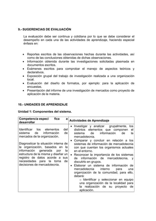 9.- SUGERENCIAS DE EVALUACIÓN

   La evaluación debe ser continua y cotidiana por lo que se debe considerar el
   desempeño en cada una de las actividades de aprendizaje, haciendo especial
   énfasis en:


  • Reportes escritos de las observaciones hechas durante las actividades, así
    como de las conclusiones obtenidas de dichas observaciones.
  • Información obtenida durante las investigaciones solicitadas plasmada en
    documentos escritos.
  • Exámenes escritos para comprobar el manejo de aspectos teóricos y
    declarativos.
  • Exposición grupal del trabajo de investigación realizada a una organización
    local.
  • Evaluación del diseño de formatos, por ejemplo: para la aplicación de
    encuestas.
  • Presentación del informe de una investigación de mercados como proyecto de
    aplicación de la materia.


10.- UNIDADES DE APRENDIZAJE

Unidad 1: Componentes del sistema.

Competencia especí        fica    a
                                       Actividades de Aprendizaje
desarrollar
                                       • Investigar y analizar       grupalmente, los
Identificar los elementos        del     distintos elementos que componen el
sistema     de   información     de      sistema      de     información     de     la
mercados de la organización.             mercadotecnia.
                                       • Comparar y concluir en re