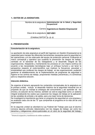 1.- DATOS DE LA ASIGNATURA

                         Nombre de la asignatura: Administración de la Salud y Seguridad
                                                           Ocupacional

                                               Carrera: Ingeniería en Gestión Empresarial

                           Clave de la asignatura: GEF-0901

                                 (Créditos) SATCA1 3 - 2 - 5


2.- PRESENTACIÓN

Caracterización de la asignatura.

La aportación de esta asignatura al perfil del Ingeniero en Gestión Empresarial es la
capacidad para manejar las diferentes herramientas necesarias para la seguridad en
las operaciones y el uso adecuado del equipo de protección personal. Evaluando el
marco conceptual y operativo que sustenta la prevención de riesgos de trabajo,
centrado en el bienestar de los trabajadores y el desarrollo integral de las
organizaciones. Adaptando y manteniendo los procesos en una mejora continua de
acuerdo a las necesidades tecnológicas bajo un enfoque humano y así tener la
perspectiva respecto al costo-beneficio que implican la frecuencia, gravedad y
siniestralidad que conllevan los riesgos de trabajo en las organizaciones, pudiendo
gestionar el establecimiento de la implementación de programas de seguridad e
higiene en los centros de trabajo, proponiendo medidas preventivas y /o correctivas
para su respectiva solución.

Intención didáctica.

Se organiza el temario agrupando los contenidos conceptuales de la asignatura en
la primera unidad; incluye el desarrollo histórico de la seguridad industrial con el
propósito de que se maneje la antología del conocimiento y así aprender de los
errores y la solución de los mismos, también se verá la seguridad como un sistema
integral analizando los costos que ocasionan los riesgos de trabajo en la aplicación
de las variables de entrada y de salida, para una mejor toma de decisiones.
Se investigará la importancia que tiene un programa de seguridad en una empresa y
se analizará cada una de las “S” que comprende el programa en la vida útil de una
organización.

En la segunda unidad se abordará la Ley Federal del Trabajo para que el alumno
conozca algunos artículos relacionados con los riesgos de trabajo; así como los
derechos y obligaciones obrero-patronales en el rubro de la seguridad del trabajo,
1
    Sistema de asignación y transferencia de créditos académicos
 