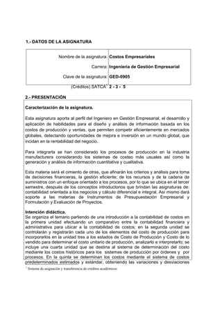 1.- DATOS DE LA ASIGNATURA


                        Nombre de la asignatura: Costos Empresariales

                                              Carrera: Ingeniería de Gestión Empresarial

                           Clave de la asignatura: GED-0905

                                 (Créditos) SATCA1 2 - 3 - 5

2.- PRESENTACIÓN

Caracterización de la asignatura.

Esta asignatura aporta al perfil del Ingeniero en Gestión Empresarial, el desarrollo y
aplicación de habilidades para el diseño y análisis de información basada en los
costos de producción y ventas, que permiten competir eficientemente en mercados
globales, detectando oportunidades de mejora e inversión en un mundo global, que
incidan en la rentabilidad del negocio.

Para integrarla se han considerado los procesos de producción en la industria
manufacturera considerando los sistemas de costeo más usuales así como la
generación y análisis de información cuantitativa y cualitativa.

Esta materia será el cimiento de otras, que afinarán los criterios y análisis para toma
de decisiones financieras, la gestión eficiente; de los recursos y de la cadena de
suministros con un enfoque orientado a los procesos, por lo que se ubica en el tercer
semestre, después de los conceptos introductorios que brindan las asignaturas de:
contabilidad orientada a los negocios y cálculo diferencial e integral. Así mismo dará
soporte a las materias de Instrumentos de Presupuestación Empresarial y
Formulación y Evaluación de Proyectos.

Intención didáctica.
Se organiza el temario partiendo de una introducción a la contabilidad de costos en
la primera unidad efectuando un comparativo entre la contabilidad financiera y
administrativa para ubicar a la contabilidad de costos; en la segunda unidad se
controlarán y registrarán cada uno de los elementos del costo de producción para
incorporarlos en la unidad tres a los estados de Costo de Producción y Costo de lo
vendido para determinar el costo unitario de producción, analizarlo e interpretarlo; se
incluye una cuarta unidad que se destina al sistema de determinación del costo
mediante los costos históricos para los sistemas de producción por órdenes y por
procesos. En la quinta se determinan los costos mediante el sistema de costos
predeterminados estimados y estándar, obteniendo las variaciones y desviaciones
1
    Sistema de asignación y transferencia de créditos académicos
 