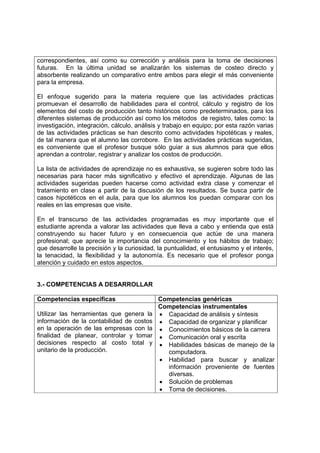 correspondientes, así como su corrección y análisis para la toma de decisiones
futuras. En la última unidad se analizarán los sistemas de costeo directo y
absorbente realizando un comparativo entre ambos para elegir el más conveniente
para la empresa.

El enfoque sugerido para la materia requiere que las actividades prácticas
promuevan el desarrollo de habilidades para el control, cálculo y registro de los
elementos del costo de producción tanto históricos como predeterminados, para los
diferentes sistemas de producción así como los métodos de registro, tales como: la
investigación, integración, cálculo, análisis y trabajo en equipo; por esta razón varias
de las actividades prácticas se han descrito como actividades hipotéticas y reales,
de tal manera que el alumno las corrobore. En las actividades prácticas sugeridas,
es conveniente que el profesor busque sólo guiar a sus alumnos para que ellos
aprendan a controlar, registrar y analizar los costos de producción.

La lista de actividades de aprendizaje no es exhaustiva, se sugieren sobre todo las
necesarias para hacer más significativo y efectivo el aprendizaje. Algunas de las
actividades sugeridas pueden hacerse como actividad extra clase y comenzar el
tratamiento en clase a partir de la discusión de los resultados. Se busca partir de
casos hipotéticos en el aula, para que los alumnos los puedan comparar con los
reales en las empresas que visite.

En el transcurso de las actividades programadas es muy importante que el
estudiante aprenda a valorar las actividades que lleva a cabo y entienda que está
construyendo su hacer futuro y en consecuencia que actúe de una manera
profesional; que aprecie la importancia del conocimiento y los hábitos de trabajo;
que desarrolle la precisión y la curiosidad, la puntualidad, el entusiasmo y el interés,
la tenacidad, la flexibilidad y la autonomía. Es necesario que el profesor ponga
atención y cuidado en estos aspectos.


3.- COMPETENCIAS A DESARROLLAR

Competencias específicas                     Competencias genéricas
                                             Competencias instrumentales
Utilizar las herramientas que genera la      • Capacidad de análisis y síntesis
información de la contabilidad de costos     • Capacidad de organizar y planificar
en la operación de las empresas con la       • Conocimientos básicos de la carrera
finalidad de planear, controlar y tomar      • Comunicación oral y escrita
decisiones respecto al costo total y         • Habilidades básicas de manejo de la
unitario de la producción.                     computadora.
                                             • Habilidad para buscar y analizar
                                               información proveniente de fuentes
                                               diversas.
                                             • Solución de problemas
                                             • Toma de decisiones.
 