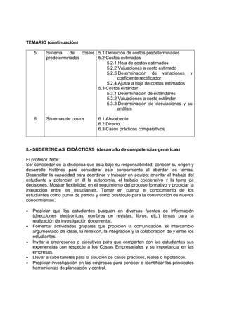 TEMARIO (continuación)

    5      Sistema    de   costos 5.1 Definición de costos predeterminados
           predeterminados        5.2 Costos estimados
                                      5.2.1 Hoja de costos estimados
                                      5.2.2 Valuaciones a costo estimado
                                      5.2.3 Determinación de variaciones y
                                            coeficiente rectificador
                                      5.2.4 Ajuste a hoja de costos estimados
                                  5.3 Costos estándar
                                      5.3.1 Determinación de estándares
                                      5.3.2 Valuaciones a costo estándar
                                      5.3.3 Determinación de desviaciones y su
                                            análisis

    6      Sistemas de costos        6.1 Absorbente
                                     6.2 Directo
                                     6.3 Casos prácticos comparativos



8.- SUGERENCIAS DIDÁCTICAS (desarrollo de competencias genéricas)

El profesor debe:
Ser conocedor de la disciplina que está bajo su responsabilidad, conocer su origen y
desarrollo histórico para considerar este conocimiento al abordar los temas.
Desarrollar la capacidad para coordinar y trabajar en equipo; orientar el trabajo del
estudiante y potenciar en él la autonomía, el trabajo cooperativo y la toma de
decisiones. Mostrar flexibilidad en el seguimiento del proceso formativo y propiciar la
interacción entre los estudiantes. Tomar en cuenta el conocimiento de los
estudiantes como punto de partida y como obstáculo para la construcción de nuevos
conocimientos.

•   Propiciar que los estudiantes busquen en diversas fuentes de información
    (direcciones electrónicas, nombres de revistas, libros, etc.) temas para la
    realización de investigación documental.
•   Fomentar actividades grupales que propicien la comunicación, el intercambio
    argumentado de ideas, la reflexión, la integración y la colaboración de y entre los
    estudiantes.
•   Invitar a empresarios o ejecutivos para que compartan con los estudiantes sus
    experiencias con respecto a los Costos Empresariales y su importancia en las
    empresas.
•   Llevar a cabo talleres para la solución de casos prácticos, reales o hipotéticos.
•   Propiciar investigación en las empresas para conocer e identificar las principales
    herramientas de planeación y control.
 