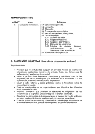 TEMARIO (continuación)

Unidad T            emas                              Subtemas
   5       Estructura de mercado.   5.1 Competencia perfecta.
                                    5.2 Monopolio.
                                    5.3 Oligopolio.
                                    5.4 Competencia monopolística.
                                    5.5 Mercados especiales e irregulares.
                                    5.6 Teoría de juegos.
                                        5.6.1 Equilibrio de Nash.
                                        5.6.2 Juegos competitivos.
                                        5.6.3 Juegos de coordinación.
                                        5.6.4 Dilema de los prisioneros.
                                        5.6.5 Criterios    de   decisión   basados
                                               exclusivamente          en       las
                                               concentraciones económicas.
                                    5.7 Solución de casos prácticos.



8.- SUGERENCIAS DIDÁCTICAS (desarrollo de competencias genéricas)

El profesor debe:

   •   Propiciar que los estudiantes busquen en diversas fuentes de información
       (direcciones electrónicas, nombres de revistas, libros, etc.) temas para la
       realización de investigación documental.
   •   Invitar a profesionistas ingenieros, contadores y administradores de las
       empresas y el sector publico para que estimulen a los estudiantes con sus
       experiencias, al estudio de la economía empresarial.
   •   Llevar a cabo talleres y casos prácticos, reales o hipotéticos sobre la
       economía empresarial.
   •   Propiciar investigación en las organizaciones para identificar las diferentes
       estructuras del mercado.
   •   Proponer problemas que permitan al estudiante la integración de los
       contenidos de la asignatura y las demás para su análisis y solución.
   •   Relacionar los contenidos de la asignatura con el cuidado del medio ambiente;
       así como con las prácticas de una ingeniería con enfoque sustentable.
   •   Observar y analizar fenómenos y problemáticas, con el apoyo instrumental de
       la economía empresarial, propias de la ingeniería en gestión empresarial.
 