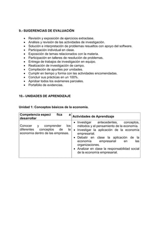 9.- SUGERENCIAS DE EVALUACIÓN

  •   Revisión y exposición de ejercicios extraclase.
  •   Análisis y revisión de las actividades de investigación.
  •   Solución e interpretación de problemas resueltos con apoyo del software.
  •   Participación individual en clase.
  •   Exposición de temas relacionados con la materia.
  •   Participación en talleres de resolución de problemas.
  •   Entrega de trabajos de investigación en equipo.
  •   Realización de investigación de campo.
  •   Compilación de apuntes por unidades.
  •   Cumplir en tiempo y forma con las actividades encomendadas.
  •   Concluir sus prácticas en un 100%.
  •   Aprobar todos los exámenes parciales.
  •   Portafolio de evidencias.


10.- UNIDADES DE APRENDIZAJE


Unidad 1: Conceptos básicos de la economía.

Competencia especí       fica     a
                                      Actividades de Aprendizaje
desarrollar
                                   • Investigar    antecedentes,     conceptos,
Conocer    y    comprender    los    métodos y el pensamiento de la economía.
diferentes   conceptos   de     la • Investigar la aplicación de la economía
economía dentro de las empresas.     empresarial.
                                   • Debatir en clase la aplicación de la
                                     economía       empresarial      en     las
                                     organizaciones.
                                   • Analizar en clase la responsabilidad social
                                     de la economía empresarial.
 