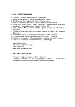 11.- FUENTES DE INFORMACIÓN

  1.  Dominick Salvatore. Macroeconomía. Mc Graw Hill.
  2.  Javier Barajas Manzano. Microeconomia intuitiva; Trillas.
  3.  E.F. Brigham / J.L. Pappas. Economia y Administracion.
  4.  Robert L. H Heilbroner / Lester C. Thurow. Economía; Prentice Hall.
  5.  Jorge Julio Maté, Carlos Pérez Dominguez. Microeconomía avanzada
      cuestiones y ejercicios prácticos. Pearson Printece Hall.
  6. Parkin Michel Microeconomía Edición especial en español. ED. Pearson
      Educación.
  7. Schotter Andrew. Microeconomía. Edición especial en español, Ed. Pearson
      Educación.
  8. Pashigran B. Teoría de los precios y aplicaciones Ed. Mc. Graw Hill.
  9. Schotter Andrew Microeconomía un enfoque moderno, Ed. CECSA.
  10. Rasmusen Eric Juegos e Información. Una introducción a la teoría de juegos.
  11. Varas Juan Economía del medio ambiente Ed. Alfa omega

       www. Bivitec.org.mx
       http://150.214.53.58/cursoecon
       www.eumed.net
       www.labaa.org/ayudastareas/


12.- PRÁCTICAS PROPUESTAS

  •    Realizar investigaciones documentales y de campo.
  •    Presentar resultados de sus investigaciones, relativos a la economía
       empresarial, intercambiar ideas y sacar conclusiones generales.
 