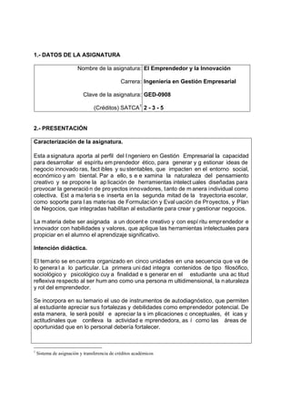 1.- DATOS DE LA ASIGNATURA

                         Nombre de la asignatura: El Emprendedor y la Innovación

                                               Carrera: Ingeniería en Gestión Empresarial

                           Clave de la asignatura: GED-0908

                                 (Créditos) SATCA1 2 - 3 - 5


2.- PRESENTACIÓN

Caracterización de la asignatura.

Esta a signatura aporta al perfil del I ngeniero en Gestión Empresarial la capacidad
para desarrollar el espíritu em prendedor ético, para generar y g estionar ideas de
negocio innovado ras, fact ibles y su stentables, que impacten en el entorno social,
económico y am biental. Par a ello, s e e xamina la naturaleza del pensamiento
creativo y se propone la ap licación de herramientas intelect uales diseñadas para
provocar la generació n de pro yectos innovadores, tanto de m anera individual como
colectiva. Est a ma teria s e inserta en la segunda mitad de la trayectoria escolar,
como soporte para l as materias de Formulac ión y Eval uación de Proyectos, y Plan
de Negocios, que integradas habilitan al estudiante para crear y gestionar negocios.

La m ateria debe ser asignada a un docent e creativo y con espí ritu empr endedor e
innovador con habilidades y valores, que aplique las herramientas intelectuales para
propiciar en el alumno el aprendizaje significativo.

Intención didáctica.

El temario se en cuentra organizado en cinco unidades en una secuencia que va de
lo genera l a lo particular. La primera uni dad integra contenidos de tipo filosófico,
sociológico y psicológico cuy a finalidad e s generar en el estudiante una ac titud
reflexiva respecto al ser hum ano como una persona m ultidimensional, la n aturaleza
y rol del emprendedor.

Se incorpora en su temario el uso de instrumentos de autodiagnóstico, que permiten
al estudiante apreciar sus fortalezas y debilidades como emprendedor potencial. De
esta manera, le será posibl e apreciar la s im plicaciones c onceptuales, ét icas y
actitudinales que conlleva la actividad e mprendedora, as í como las áreas de
oportunidad que en lo personal debería fortalecer.



1
    Sistema de asignación y transferencia de créditos académicos
 