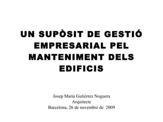 UN SUPÒSIT DE GESTIÓ EMPRESARIAL PEL MANTENIMENT DELS EDIFICIS Josep Maria Gutiérrez Noguera Arquitecte Barcelona, 26 de novembre de  2009 
