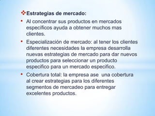 Estrategias de mercado:
• Al concentrar sus productos en mercados
    específicos ayuda a obtener muchos mas
    clientes.
•   Especialización de mercado: al tener los clientes
    diferentes necesidades la empresa desarrolla
    nuevas estrategias de mercado para dar nuevos
    productos para seleccionar un producto
    especifico para un mercado especifico.
•   Cobertura total: la empresa ase una cobertura
    al crear estrategias para los diferentes
    segmentos de mercadeo para entregar
    excelentes productos.
 