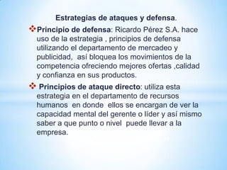 Estrategias de ataques y defensa.
Principio de defensa: Ricardo Pérez S.A. hace
  uso de la estrategia , principios de defensa
  utilizando el departamento de mercadeo y
  publicidad, así bloquea los movimientos de la
  competencia ofreciendo mejores ofertas ,calidad
  y confianza en sus productos.
 Principios de ataque directo: utiliza esta
  estrategia en el departamento de recursos
  humanos en donde ellos se encargan de ver la
  capacidad mental del gerente o líder y así mismo
  saber a que punto o nivel puede llevar a la
  empresa.
 