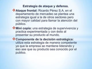 Estrategia de ataque y defensa.
Ataque frontal: Ricardo Pérez S.A. en el
 departamento de mercadeo se plantea una
 estrategia igual a la de otros sectores pero
 con mayor calidad para llamar la atención del
 público.
Mini copia: una estrategia de supervivencia y
 practica experimentada y con éxito al
 presentar su producto al mundo.
Componente de la decisión estratégica:
 utiliza esta estrategia de manera competente
 ya que la empresa se mantiene liderando y
 eso ase que su producto sea conocido por el
 publico.
 