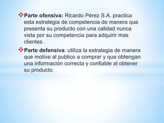 Parte ofensiva: Ricardo Pérez S.A. practica
  esta estrategia de competencia de manera que
  presenta su producto con una calidad nunca
  vista por su competencia para adquirir mas
  clientes .
Parte defensiva: utiliza la estrategia de manera
  que motive al publico a comprar y que obtengan
  una información correcta y confiable al obtener
  su producto.
 