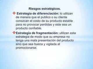 Riesgos estratégicos.
 Estrategia de diferenciación: lo utilizan
  de manera que el publico o su cliente
  conozcan el costo de su producto estable
  para no provocar perdidas y este sea un
  producto confiable.
Estrategia de fragmentación: utilizan esta
  estrategia de modo que su empresa no
  tenga una mala presentación del producto
  sino que sea buena y vigilada al
  promocionarse.
 