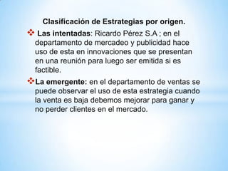 Clasificación de Estrategias por origen.
 Las intentadas: Ricardo Pérez S.A ; en el
  departamento de mercadeo y publicidad hace
  uso de esta en innovaciones que se presentan
  en una reunión para luego ser emitida si es
  factible.
La emergente: en el departamento de ventas se
  puede observar el uso de esta estrategia cuando
  la venta es baja debemos mejorar para ganar y
  no perder clientes en el mercado.
 