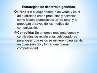 Estrategias de desarrollo genérico.
Crece :En el departamento de venta y en el
  de publicidad crean productos y servicios
  como lo son promociones ,entre otras y la
  propagan a través de los medios de
  comunicación.
Consolida: Su empresa mediante bonos y
  certificados de regalo a los colaboradores
  para lograr que estos se esmeren para así dar
  un buen servicio y lograr una buena
  competitividad.
 